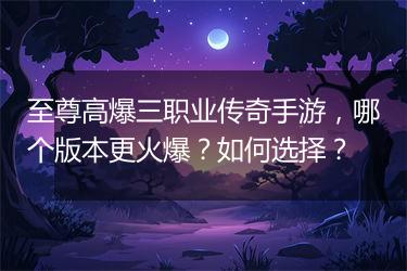 至尊高爆三职业传奇手游，哪个版本更火爆？如何选择？