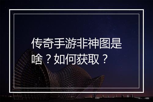 传奇手游非神图是啥？如何获取？