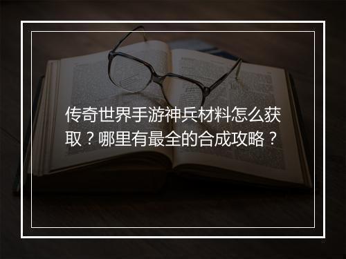 传奇世界手游神兵材料怎么获取？哪里有最全的合成攻略？