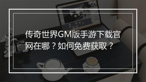 传奇世界GM版手游下载官网在哪？如何免费获取？