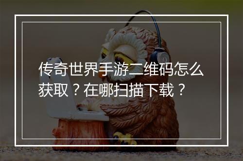 传奇世界手游二维码怎么获取？在哪扫描下载？