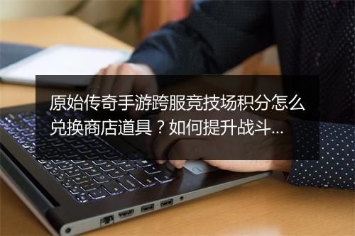 原始传奇手游跨服竞技场积分怎么兑换商店道具？如何提升战斗力？