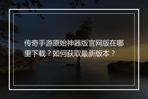 传奇手游原始神器版官网版在哪里下载？如何获取最新版本？