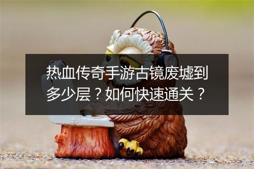 热血传奇手游古镜废墟到多少层？如何快速通关？