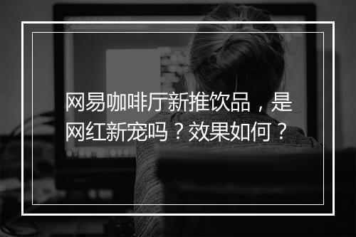 网易咖啡厅新推饮品，是网红新宠吗？效果如何？