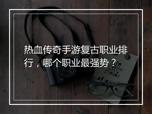 热血传奇手游复古职业排行，哪个职业最强势？