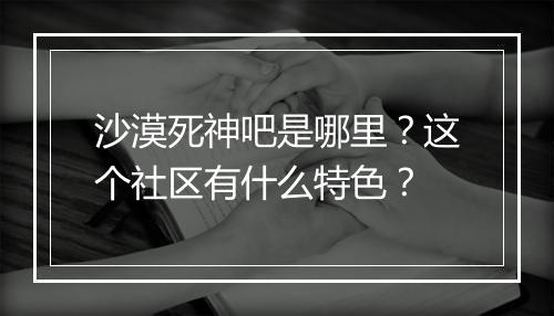 沙漠死神吧是哪里？这个社区有什么特色？