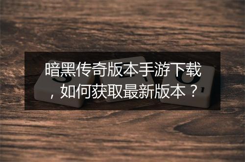 暗黑传奇版本手游下载，如何获取最新版本？