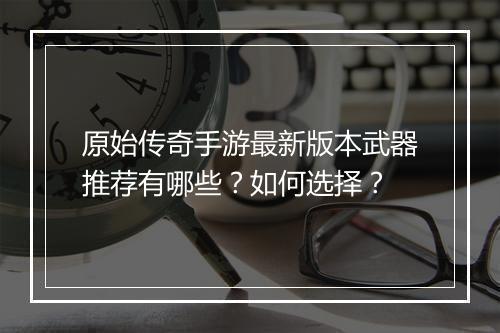 原始传奇手游最新版本武器推荐有哪些？如何选择？