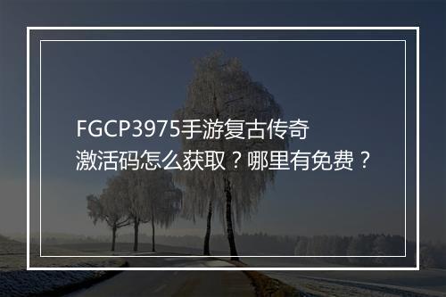 FGCP3975手游复古传奇激活码怎么获取？哪里有免费？