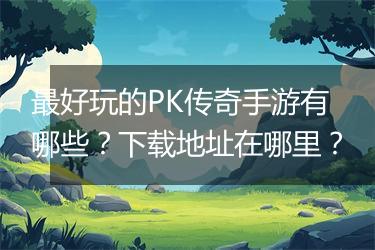 最好玩的PK传奇手游有哪些？下载地址在哪里？