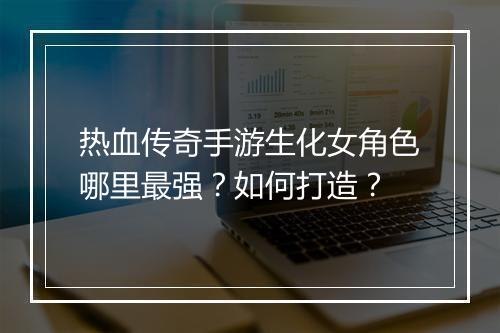 热血传奇手游生化女角色哪里最强？如何打造？