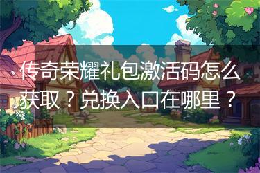 传奇荣耀礼包激活码怎么获取？兑换入口在哪里？