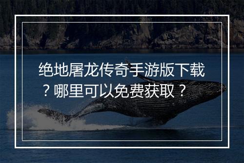绝地屠龙传奇手游版下载？哪里可以免费获取？