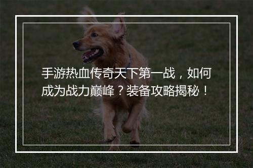 手游热血传奇天下第一战，如何成为战力巅峰？装备攻略揭秘！