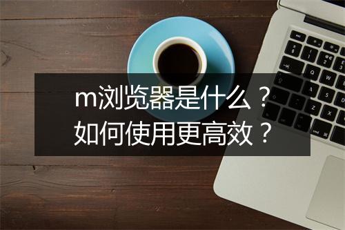 m浏览器是什么？如何使用更高效？