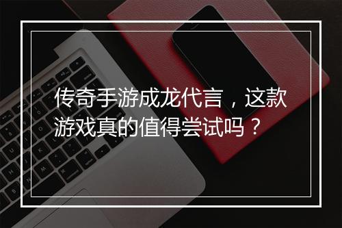 传奇手游成龙代言，这款游戏真的值得尝试吗？