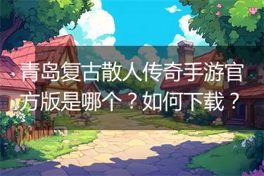 青岛复古散人传奇手游官方版是哪个？如何下载？