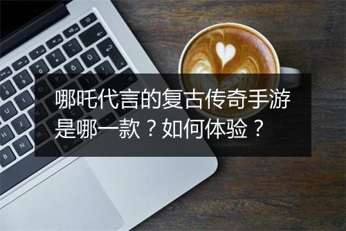 哪吒代言的复古传奇手游是哪一款？如何体验？