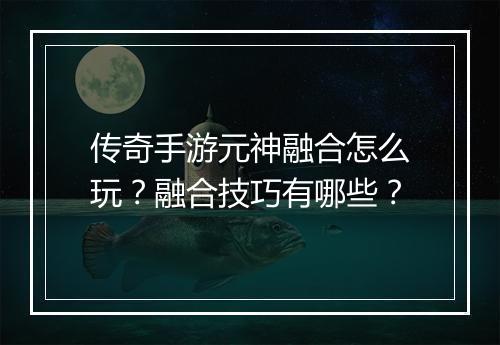 传奇手游元神融合怎么玩？融合技巧有哪些？