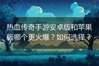 热血传奇手游安卓版和苹果版哪个更火爆？如何选择？