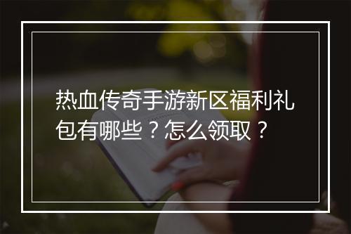 热血传奇手游新区福利礼包有哪些？怎么领取？
