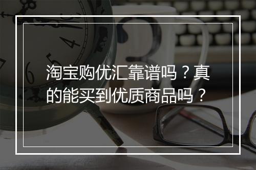 淘宝购优汇靠谱吗？真的能买到优质商品吗？
