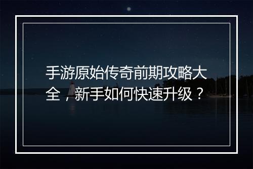 手游原始传奇前期攻略大全，新手如何快速升级？