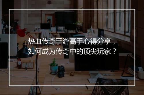 热血传奇手游高手心得分享，如何成为传奇中的顶尖玩家？