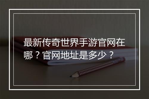 最新传奇世界手游官网在哪？官网地址是多少？
