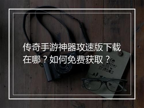 传奇手游神器攻速版下载在哪？如何免费获取？