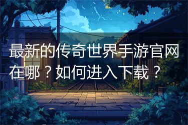 最新的传奇世界手游官网在哪？如何进入下载？