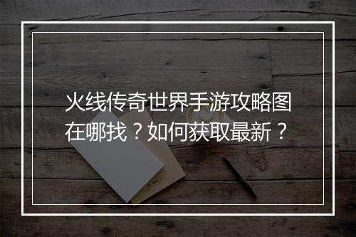 火线传奇世界手游攻略图在哪找？如何获取最新？