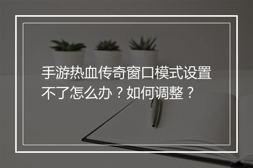 手游热血传奇窗口模式设置不了怎么办？如何调整？