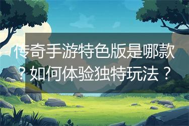 传奇手游特色版是哪款？如何体验独特玩法？