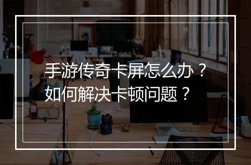 手游传奇卡屏怎么办？如何解决卡顿问题？