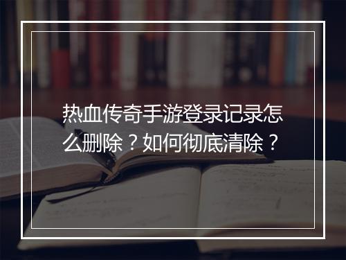 热血传奇手游登录记录怎么删除？如何彻底清除？