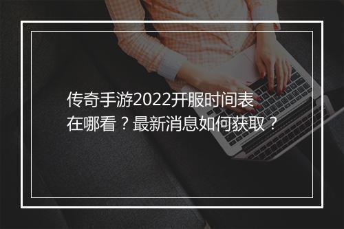 传奇手游2022开服时间表在哪看？最新消息如何获取？