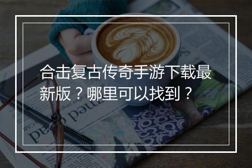 合击复古传奇手游下载最新版？哪里可以找到？