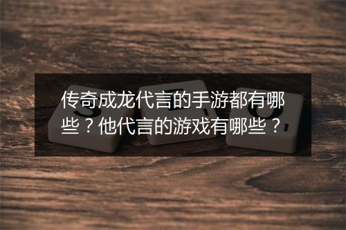 传奇成龙代言的手游都有哪些？他代言的游戏有哪些？