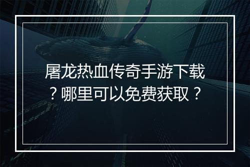 屠龙热血传奇手游下载？哪里可以免费获取？