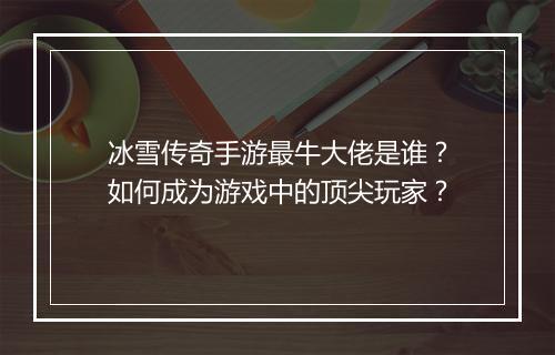 冰雪传奇手游最牛大佬是谁？如何成为游戏中的顶尖玩家？