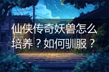 仙侠传奇妖兽怎么培养？如何驯服？