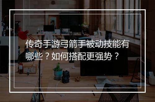 传奇手游弓箭手被动技能有哪些？如何搭配更强势？