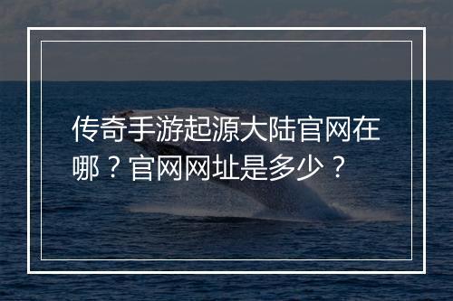 传奇手游起源大陆官网在哪？官网网址是多少？