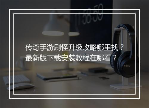 传奇手游刷怪升级攻略哪里找？最新版下载安装教程在哪看？