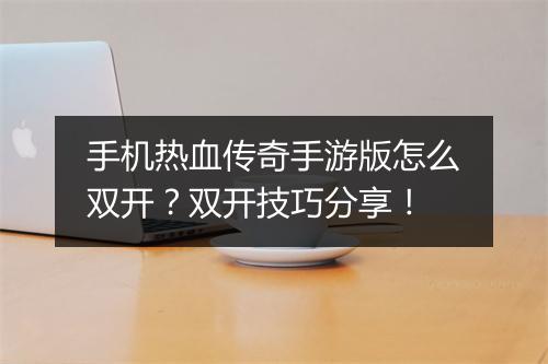 手机热血传奇手游版怎么双开？双开技巧分享！