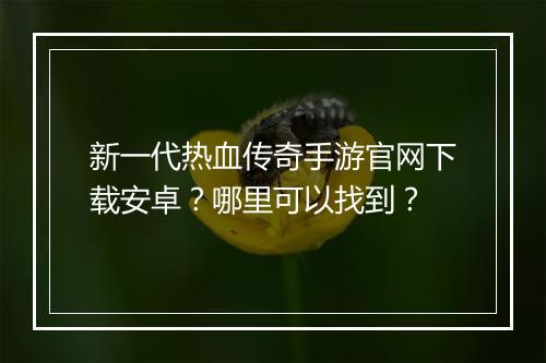 新一代热血传奇手游官网下载安卓？哪里可以找到？