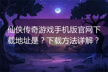 仙侠传奇游戏手机版官网下载地址是？下载方法详解？