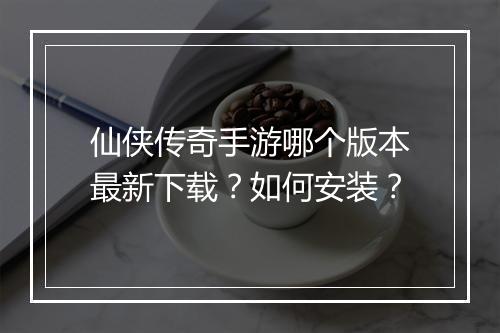 仙侠传奇手游哪个版本最新下载？如何安装？